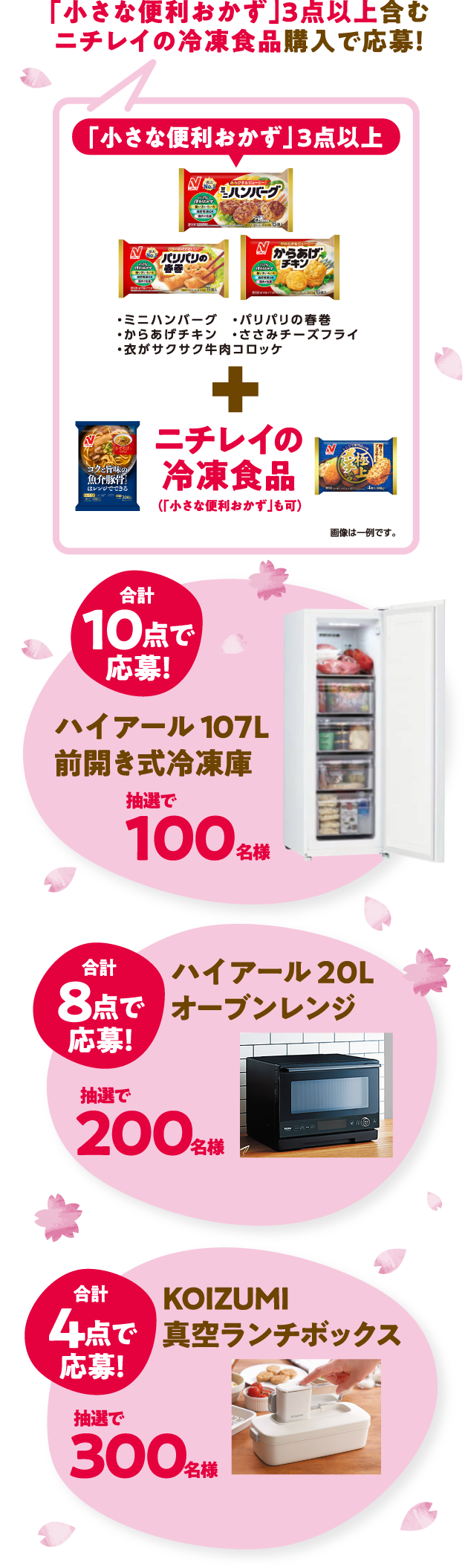 このマークが目印!小さな便利おかず 使い方いろいろ 自然解凍OK 国内で生産 「小さな便利おかず」3点以上含むニチレイの冷凍食品購入で応募! 「小さな便利おかず」3点以上 ・ミニハンバーグ・パリパリの春巻・からあげチキン・ささみチーズフライ・衣がサクサク牛肉コロッケ+ニチレイの冷凍食品(「小さな便利おかず」も可) 画像は一例です。 合計10点で応募!ハイアール 107L前開き式冷凍庫抽選で100名様 合計8点で応募!ハイアール 20Lオーブンレンジ抽選で200名様 合計4点で応募!KOIZUMI真空ランチボックス抽選で300名様
